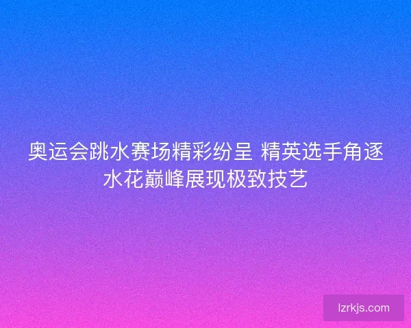 奥运会跳水赛场精彩纷呈 精英选手角逐水花巅峰展现极致技艺