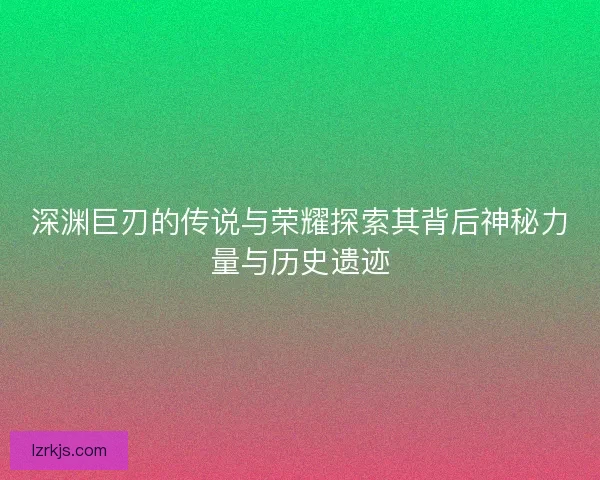 深渊巨刃的传说与荣耀探索其背后神秘力量与历史遗迹