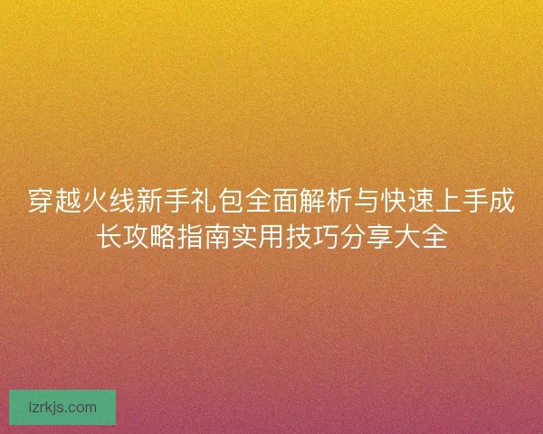 穿越火线新手礼包全面解析与快速上手成长攻略指南实用技巧分享大全