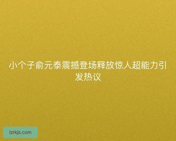 小个子俞元泰震撼登场释放惊人超能力引发热议