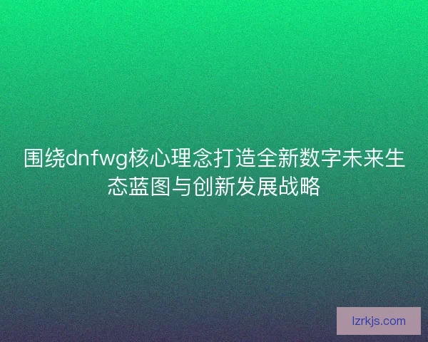 围绕dnfwg核心理念打造全新数字未来生态蓝图与创新发展战略