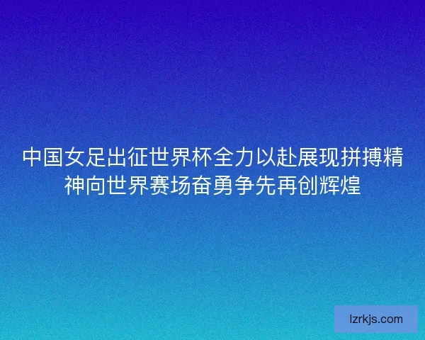 中国女足出征世界杯全力以赴展现拼搏精神向世界赛场奋勇争先再创辉煌