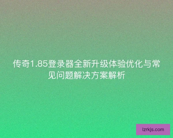 传奇1.85登录器全新升级体验优化与常见问题解决方案解析
