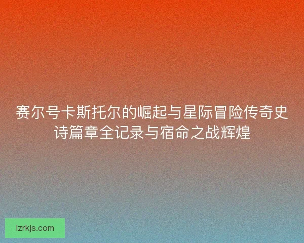赛尔号卡斯托尔的崛起与星际冒险传奇史诗篇章全记录与宿命之战辉煌