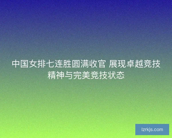 中国女排七连胜圆满收官 展现卓越竞技精神与完美竞技状态