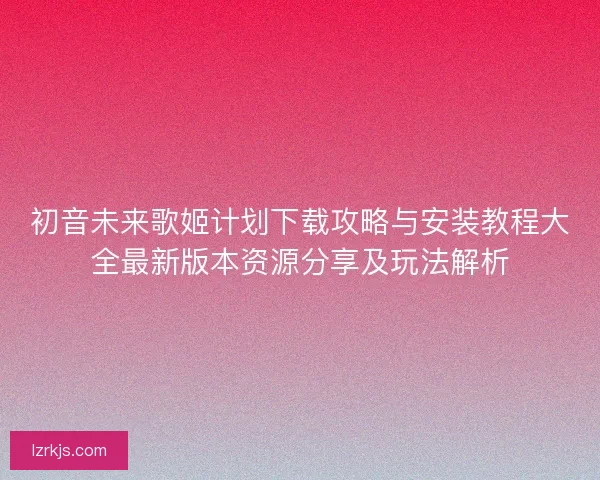 初音未来歌姬计划下载攻略与安装教程大全最新版本资源分享及玩法解析