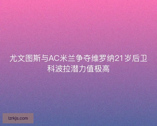 尤文图斯与AC米兰争夺维罗纳21岁后卫科波拉潜力值极高