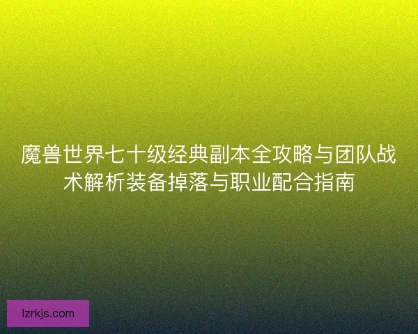 魔兽世界七十级经典副本全攻略与团队战术解析装备掉落与职业配合指南