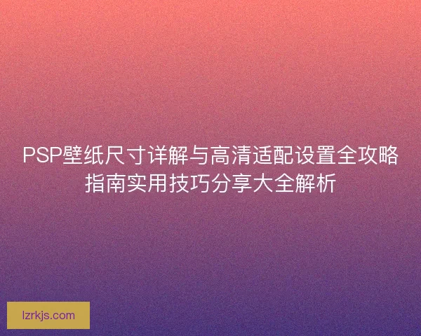 PSP壁纸尺寸详解与高清适配设置全攻略指南实用技巧分享大全解析