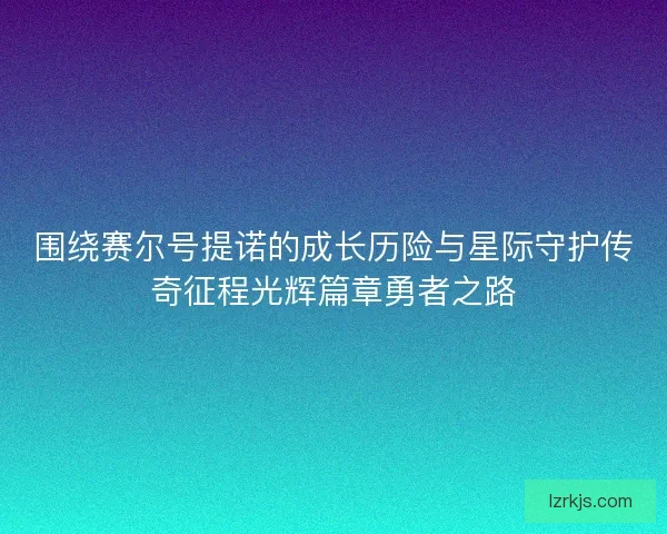 围绕赛尔号提诺的成长历险与星际守护传奇征程光辉篇章勇者之路