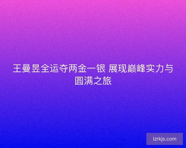 王曼昱全运夺两金一银 展现巅峰实力与圆满之旅