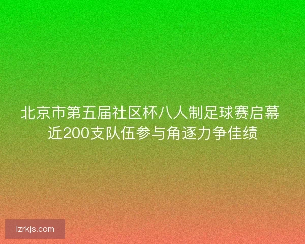北京市第五届社区杯八人制足球赛启幕 近200支队伍参与角逐力争佳绩