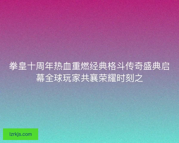 拳皇十周年热血重燃经典格斗传奇盛典启幕全球玩家共襄荣耀时刻之