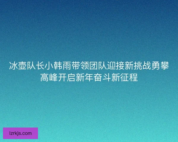 冰壶队长小韩雨带领团队迎接新挑战勇攀高峰开启新年奋斗新征程