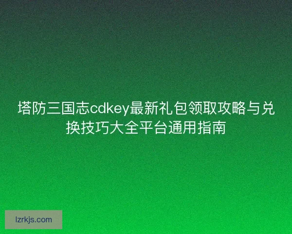 塔防三国志cdkey最新礼包领取攻略与兑换技巧大全平台通用指南
