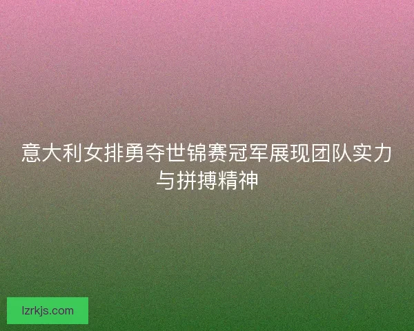 意大利女排勇夺世锦赛冠军展现团队实力与拼搏精神