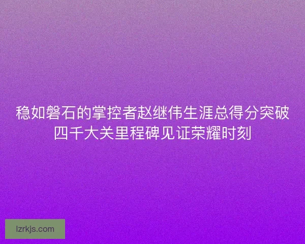 稳如磐石的掌控者赵继伟生涯总得分突破四千大关里程碑见证荣耀时刻
